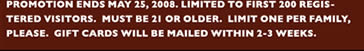 Promotion ends may 25, 2008. Limited to first 200 registered visitors.  Must be 21 or older.  Limit one per family, please.  Gift cards will be mailed within 2-3 weeks. 